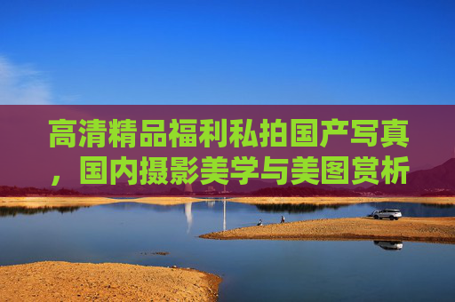 高清精品福利私拍国产写真,国内摄影美学与美图赏析之旅,国内摄影美学,高清精品私拍写真赏析 高清精品福利私拍国产写真,国内摄影美学与美图赏析之旅,国内摄影美学,高清精品私拍写真赏析