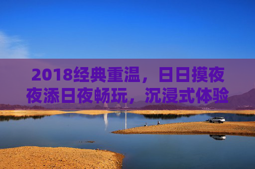 2018经典重温,日日摸夜夜添日夜畅玩,沉浸式体验解锁全新游戏功能,2018经典重温,沉浸畅玩解锁全新游戏功能 2018经典重温,日日摸夜夜添日夜畅玩,沉浸式体验解锁全新游戏功能,2018经典重温,沉浸畅玩解锁全新游戏功能