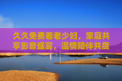 久久免费看老少妇,家庭共享影音盛宴,温情陪伴共度好时光,家庭共享免费影音,温情陪伴共度好时光 久久免费看老少妇,家庭共享影音盛宴,温情陪伴共度好时光,家庭共享免费影音,温情陪伴共度好时光