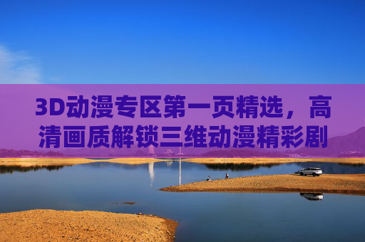 3D动漫专区第一页精选，高清画质解锁三维动漫精彩剧情，3D动漫专区第一页精选，高清画质解锁三维精彩剧情
