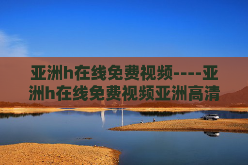 亚洲h在线免费视频----亚洲h在线免费视频亚洲高清免费在线视频，海量影视资源一网打尽，亚洲高清免费在线视频，海量影视资源一网打尽