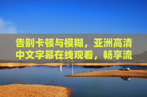 告别卡顿与模糊,亚洲高清中文字幕在线观看,畅享流畅影视新体验,亚洲高清中文字幕流畅观影新体验 告别卡顿与模糊,亚洲高清中文字幕在线观看,畅享流畅影视新体验,亚洲高清中文字幕流畅观影新体验