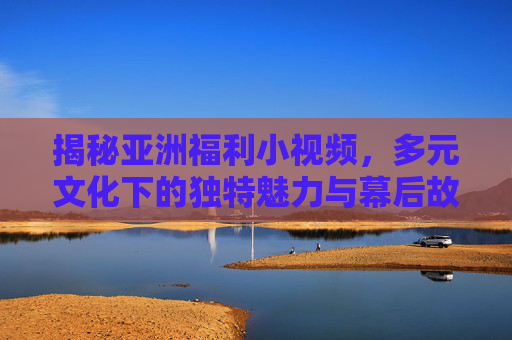 揭秘亚洲福利小视频,多元文化下的独特魅力与幕后故事,亚洲福利小视频,多元文化魅力的幕后揭秘 揭秘亚洲福利小视频,多元文化下的独特魅力与幕后故事,亚洲福利小视频,多元文化魅力的幕后揭秘