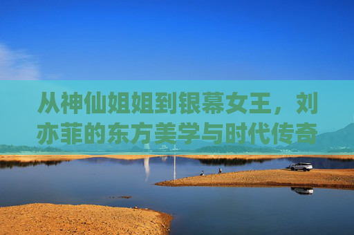 从神仙姐姐到银幕女王，刘亦菲的东方美学与时代传奇，刘亦菲，从神仙姐姐到银幕女王的东方美学时代传奇