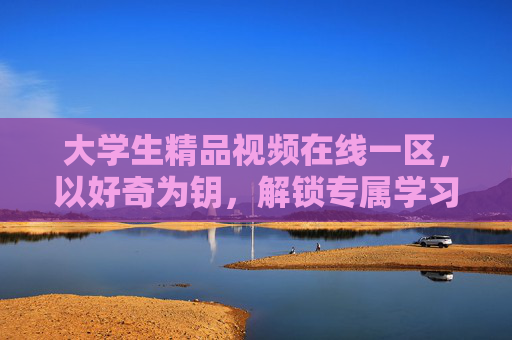 大学生精品视频在线一区，以好奇为钥，解锁专属学习新境，好奇为钥，大学生精品视频解锁专属学习新境
