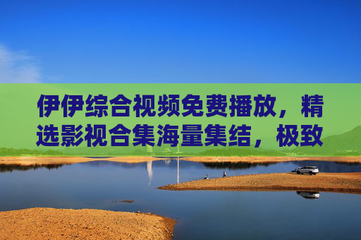 伊伊综合视频免费播放,精选影视合集海量集结,极致视听盛宴等你畅享,伊伊综合视频免费播放,海量精选影视极致视听盛宴 伊伊综合视频免费播放,精选影视合集海量集结,极致视听盛宴等你畅享,伊伊综合视频免费播放,海量精选影视极致视听盛宴