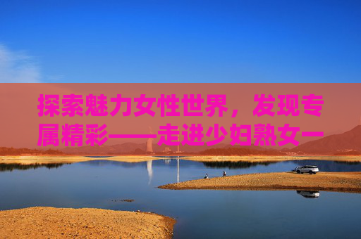 探索魅力女性世界，发现专属精彩——走进少妇熟女一区综合网，探索少妇熟女魅力，发现专属精彩世界
