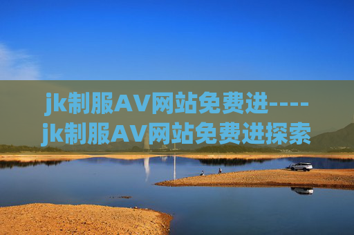 jk制服AV网站免费进----jk制服AV网站免费进探索校园风流行文化,加入讨论赢精美周边好礼 jk制服AV网站免费进----jk制服AV网站免费进探索校园风流行文化,加入讨论赢精美周边好礼