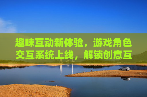 趣味互动新体验,游戏角色交互系统上线,解锁创意互动玩法,趣味互动新体验,游戏角色交互系统解锁创意玩法 趣味互动新体验,游戏角色交互系统上线,解锁创意互动玩法,趣味互动新体验,游戏角色交互系统解锁创意玩法