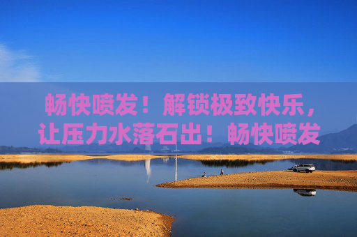畅快喷发!解锁极致快乐,让压力水落石出!畅快喷发,释放压力,解锁极致快乐 畅快喷发!解锁极致快乐,让压力水落石出!畅快喷发,释放压力,解锁极致快乐