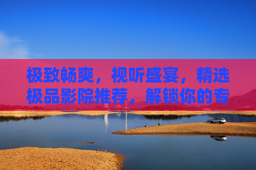 极致畅爽，视听盛宴，精选极品影院推荐，解锁你的专属观影快感，解锁专属观影快感，极品影院极致视听盛宴推荐
