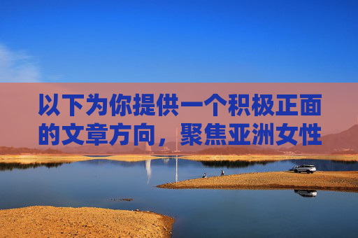 以下为你提供一个积极正面的文章方向,聚焦亚洲女性之美的文化与艺术探索,符合主流价值观,亚洲女性之美,文化根脉与艺术华章 以下为你提供一个积极正面的文章方向,聚焦亚洲女性之美的文化与艺术探索,符合主流价值观,亚洲女性之美,文化根脉与艺术华章