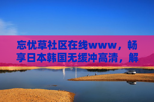 忘忧草社区在线www,畅享日本韩国无缓冲高清,解锁日韩精彩内容新天地,忘忧草社区,畅享日韩无缓冲高清,解锁精彩新天地 忘忧草社区在线www,畅享日本韩国无缓冲高清,解锁日韩精彩内容新天地,忘忧草社区,畅享日韩无缓冲高清,解锁精彩新天地
