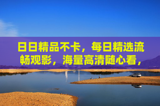 日日精品不卡,每日精选流畅观影,海量高清随心看,每日精选高清流畅随心看 日日精品不卡,每日精选流畅观影,海量高清随心看,每日精选高清流畅随心看