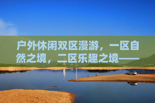 户外休闲双区漫游,一区自然之境,二区乐趣之境——解锁自然与乐趣的完美融合,双区漫游,自然与乐趣的户外融合 户外休闲双区漫游,一区自然之境,二区乐趣之境——解锁自然与乐趣的完美融合,双区漫游,自然与乐趣的户外融合
