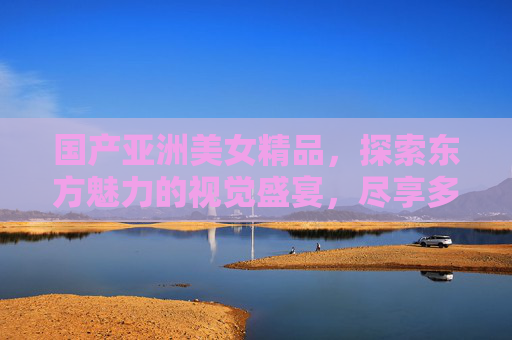 国产亚洲美女精品,探索东方魅力的视觉盛宴,尽享多元精彩,国产亚洲美女,东方魅力的多元视觉盛宴 国产亚洲美女精品,探索东方魅力的视觉盛宴,尽享多元精彩,国产亚洲美女,东方魅力的多元视觉盛宴