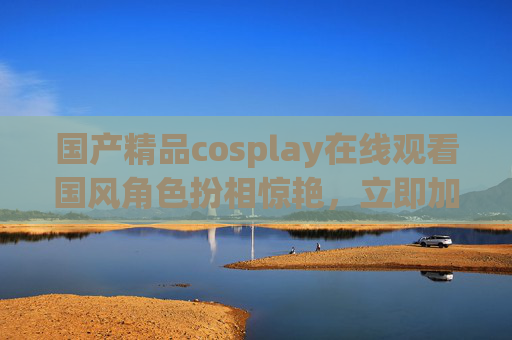 国产精品cosplay在线观看国风角色扮相惊艳,立即加入社区解锁更多精彩! 国产精品cosplay在线观看国风角色扮相惊艳,立即加入社区解锁更多精彩!