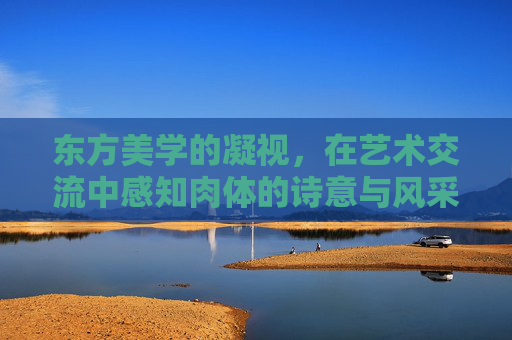 东方美学的凝视，在艺术交流中感知肉体的诗意与风采，东方美学凝视，艺术交流中的肉体诗与风采