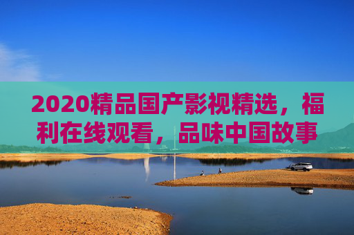 2020精品国产影视精选,福利在线观看,品味中国故事的多元魅力,2020精品国产影视,多元魅力,福利在线观看 2020精品国产影视精选,福利在线观看,品味中国故事的多元魅力,2020精品国产影视,多元魅力,福利在线观看