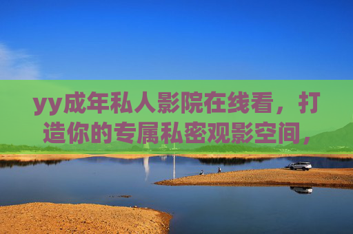 yy成年私人影院在线看,打造你的专属私密观影空间,沉浸式高清体验触手可及,yy成年私人影院,专属私密沉浸式高清观影空间 yy成年私人影院在线看,打造你的专属私密观影空间,沉浸式高清体验触手可及,yy成年私人影院,专属私密沉浸式高清观影空间