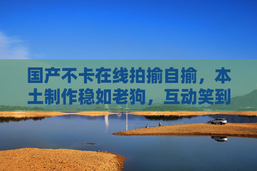 国产不卡在线拍揄自揄,本土制作稳如老狗,互动笑到打鸣!国产互动稳如老狗,笑到打鸣停不下来 国产不卡在线拍揄自揄,本土制作稳如老狗,互动笑到打鸣!国产互动稳如老狗,笑到打鸣停不下来