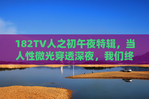 182TV人之初午夜特辑，当人性微光穿透深夜，我们终与成长和解，182TV人之初午夜特辑，人性微光里的成长和解