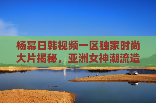 杨幂日韩视频一区独家时尚大片揭秘,亚洲女神潮流造型再升级,引领亚洲新风尚,杨幂日韩独家时尚大片揭秘 亚洲女神潮流造型引领新风尚 杨幂日韩视频一区独家时尚大片揭秘,亚洲女神潮流造型再升级,引领亚洲新风尚,杨幂日韩独家时尚大片揭秘 亚洲女神潮流造型引领新风尚