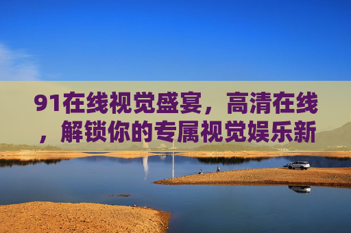 91在线视觉盛宴,高清在线,解锁你的专属视觉娱乐新体验,91在线高清视觉盛宴,解锁专属娱乐新体验 91在线视觉盛宴,高清在线,解锁你的专属视觉娱乐新体验,91在线高清视觉盛宴,解锁专属娱乐新体验