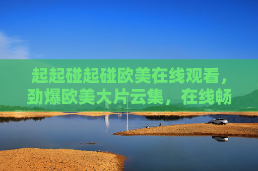 起起碰起碰欧美在线观看,劲爆欧美大片云集,在线畅享高清视觉盛宴!劲爆欧美大片云集,在线畅享高清视觉盛宴 起起碰起碰欧美在线观看,劲爆欧美大片云集,在线畅享高清视觉盛宴!劲爆欧美大片云集,在线畅享高清视觉盛宴