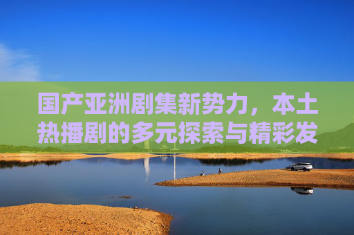 国产亚洲剧集新势力,本土热播剧的多元探索与精彩发现,国产亚洲剧集新势力,本土热播剧的多元探索与精彩发现 国产亚洲剧集新势力,本土热播剧的多元探索与精彩发现,国产亚洲剧集新势力,本土热播剧的多元探索与精彩发现