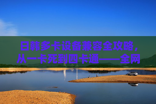 日韩多卡设备兼容全攻略，从一卡死到四卡通——全网通技术详解与选购避坑指南，日韩多卡设备兼容全攻略，从一卡死到四卡通，全网通技术与选购避坑