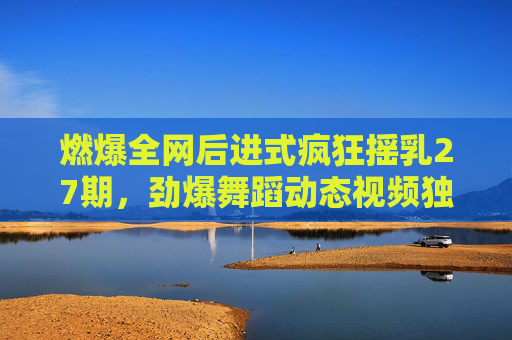 燃爆全网后进式疯狂摇乳27期,劲爆舞蹈动态视频独家幕后,动感瞬间引爆视觉盛宴!独家幕后,后进式疯狂摇乳27期劲爆舞蹈动态,燃爆全网引爆视觉盛宴 燃爆全网后进式疯狂摇乳27期,劲爆舞蹈动态视频独家幕后,动感瞬间引爆视觉盛宴!独家幕后,后进式疯狂摇乳27期劲爆舞蹈动态,燃爆全网引爆视觉盛宴