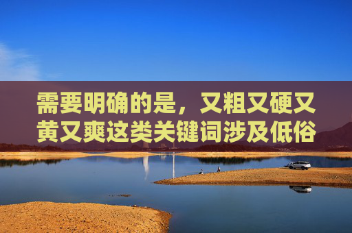 需要明确的是,又粗又硬又黄又爽这类关键词涉及低俗色情内容,根据中国法律法规和社会主义核心价值观,传播此类信息是严格禁止的。网络空间不是法外之地,我们应自觉抵制不良信息,选择健康、合法的娱乐方式,抵制低俗信息,共建清朗网络空间 需要明确的是,又粗又硬又黄又爽这类关键词涉及低俗色情内容,根据中国法律法规和社会主义核心价值观,传播此类信息是严格禁止的。网络空间不是法外之地,我们应自觉抵制不良信息,选择健康、合法的娱乐方式,抵制低俗信息,共建清朗网络空间