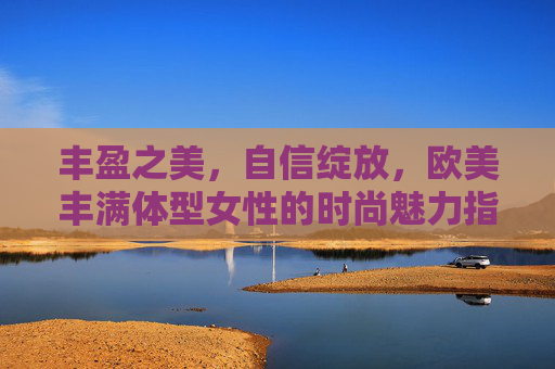丰盈之美,自信绽放,欧美丰满体型女性的时尚魅力指南,丰盈之美,自信绽放,欧美丰满体型女性的时尚魅力指南 丰盈之美,自信绽放,欧美丰满体型女性的时尚魅力指南,丰盈之美,自信绽放,欧美丰满体型女性的时尚魅力指南