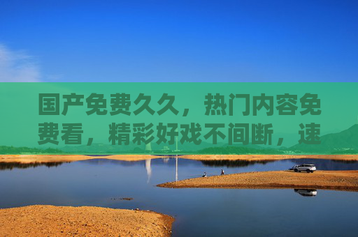 国产免费久久,热门内容免费看,精彩好戏不间断,速来加入!国产免费热门好戏,速来畅看不停! 国产免费久久,热门内容免费看,精彩好戏不间断,速来加入!国产免费热门好戏,速来畅看不停!