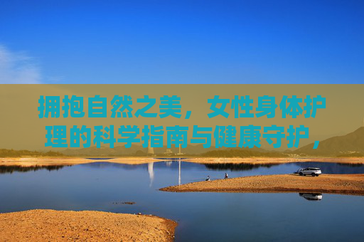 拥抱自然之美,女性身体护理的科学指南与健康守护,自然之美,女性身体护理的科学指南与健康守护 拥抱自然之美,女性身体护理的科学指南与健康守护,自然之美,女性身体护理的科学指南与健康守护