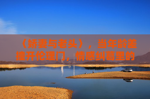 〈娇妻与老头〉,当年龄差撞开伦理门,情感纠葛里的人性微光,年龄差撞开伦理门,情感纠葛里的人性微光 〈娇妻与老头〉,当年龄差撞开伦理门,情感纠葛里的人性微光,年龄差撞开伦理门,情感纠葛里的人性微光