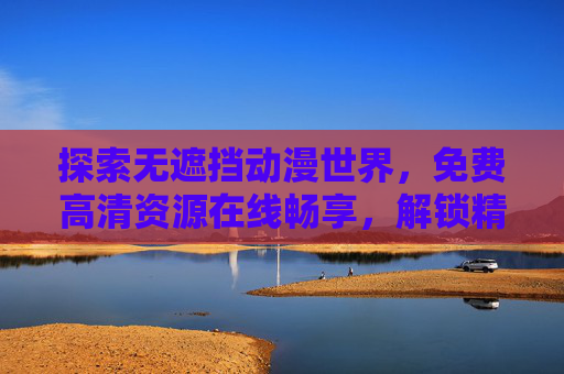 探索无遮挡动漫世界,免费高清资源在线畅享,解锁精彩视界,探索无遮挡动漫世界,免费高清在线畅享,解锁精彩视界 探索无遮挡动漫世界,免费高清资源在线畅享,解锁精彩视界,探索无遮挡动漫世界,免费高清在线畅享,解锁精彩视界