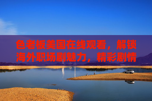 色老板美国在线观看,解锁海外职场剧魅力,精彩剧情等你追!色老板美国在线观看,解锁海外职场剧魅力,精彩剧情等你追! 色老板美国在线观看,解锁海外职场剧魅力,精彩剧情等你追!色老板美国在线观看,解锁海外职场剧魅力,精彩剧情等你追!