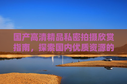 国产高清精品私密拍摄欣赏指南,探索国内优质资源的视觉盛宴,国产高清私密拍摄欣赏指南,视觉盛宴 国产高清精品私密拍摄欣赏指南,探索国内优质资源的视觉盛宴,国产高清私密拍摄欣赏指南,视觉盛宴