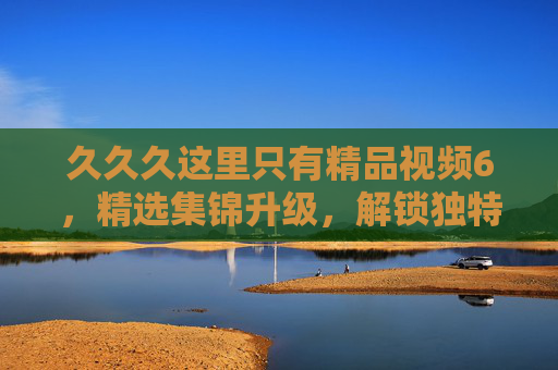 久久久这里只有精品视频6,精选集锦升级,解锁独特娱乐新体验,精品视频升级,解锁独特娱乐新体验 久久久这里只有精品视频6,精选集锦升级,解锁独特娱乐新体验,精品视频升级,解锁独特娱乐新体验