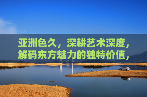 亚洲色久,深耕艺术深度,解码东方魅力的独特价值,亚洲色久,深耕艺术深度,解码东方魅力独特价值 亚洲色久,深耕艺术深度,解码东方魅力的独特价值,亚洲色久,深耕艺术深度,解码东方魅力独特价值