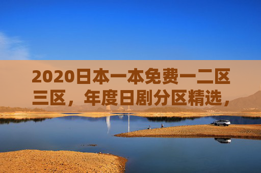 2020日本一本免费一二区三区，年度日剧分区精选，免费追剧即刻启程！2020日本免费一二三区日剧 年度分区精选即刻启程