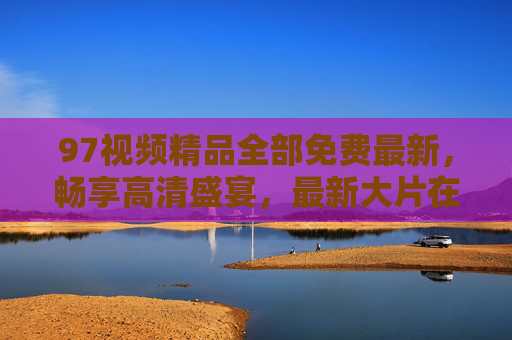97视频精品全部免费最新,畅享高清盛宴,最新大片在线追不停!97视频免费畅看,最新高清大片在线追不停 97视频精品全部免费最新,畅享高清盛宴,最新大片在线追不停!97视频免费畅看,最新高清大片在线追不停