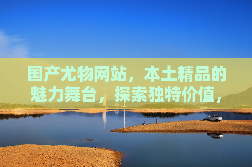 国产尤物网站,本土精品的魅力舞台,探索独特价值,满足你的期待与好奇,国产尤物,本土精品的魅力舞台,探索独特价值 国产尤物网站,本土精品的魅力舞台,探索独特价值,满足你的期待与好奇,国产尤物,本土精品的魅力舞台,探索独特价值