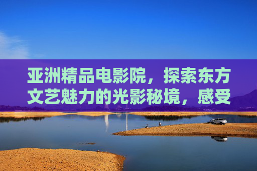 亚洲精品电影院，探索东方文艺魅力的光影秘境，感受独特视听盛宴，亚洲精品电影院，东方文艺魅力的光影秘境与视听盛宴