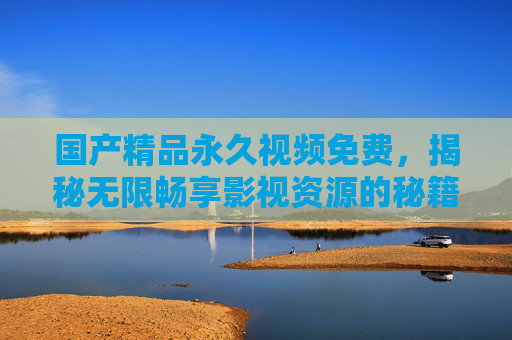 国产精品永久视频免费，揭秘无限畅享影视资源的秘籍，精彩内容等你发现！国产精品永久免费，畅享影视资源的秘籍