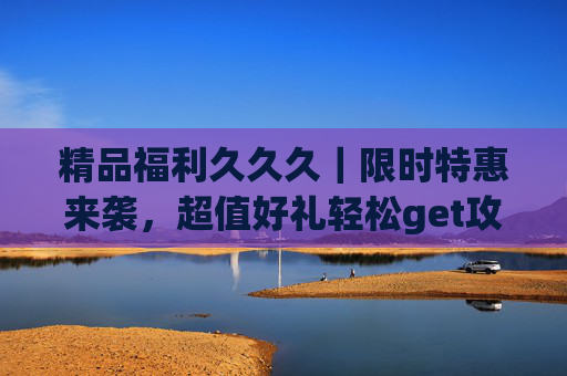 精品福利久久久|限时特惠来袭,超值好礼轻松get攻略!限时福利攻略,超值好礼轻松get! 精品福利久久久|限时特惠来袭,超值好礼轻松get攻略!限时福利攻略,超值好礼轻松get!