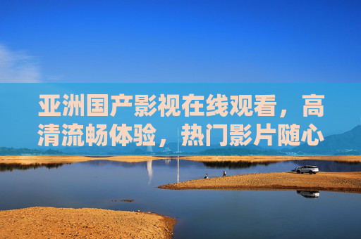 亚洲国产影视在线观看,高清流畅体验,热门影片随心看,亚洲国产影视高清在线,热门随心看 亚洲国产影视在线观看,高清流畅体验,热门影片随心看,亚洲国产影视高清在线,热门随心看