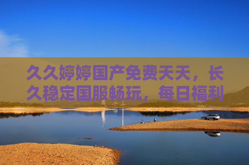 久久婷婷国产免费天天,长久稳定国服畅玩,每日福利不间断,快乐不打烊!国产免费稳定畅玩,每日福利快乐不打烊 久久婷婷国产免费天天,长久稳定国服畅玩,每日福利不间断,快乐不打烊!国产免费稳定畅玩,每日福利快乐不打烊